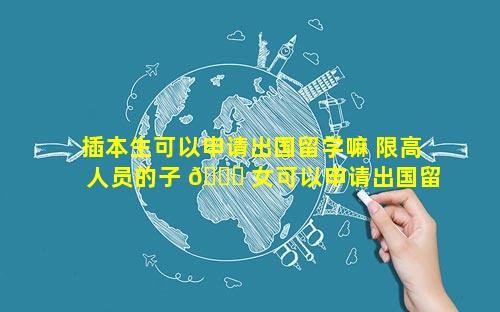 插本生可以申请出国留学嘛 限高人员的子 🐟 女可以申请出国留学吗 💐